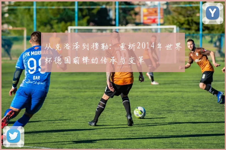从克洛泽到穆勒：重析2014年世界杯德国前锋的传承与变革