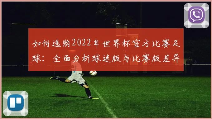 如何选购2022年世界杯官方比赛足球：全面分析球迷版与比赛版差异