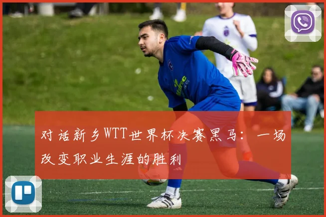 对话新乡WTT世界杯决赛黑马：一场改变职业生涯的胜利