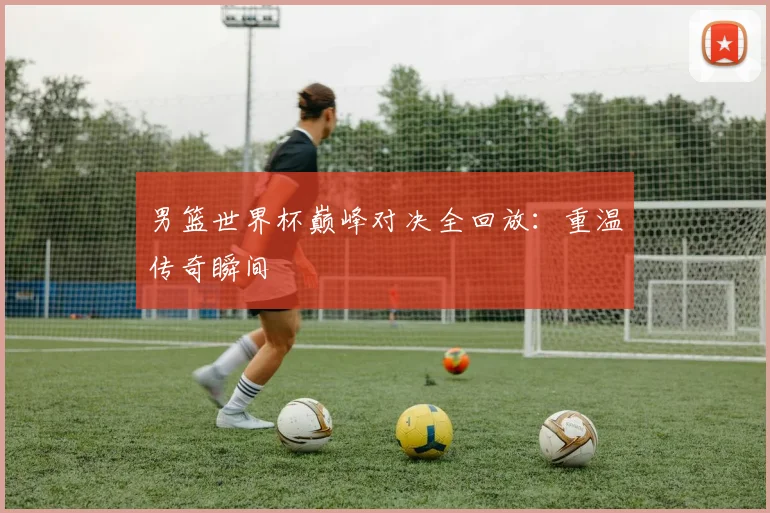 男篮世界杯巅峰对决全回放：重温传奇瞬间