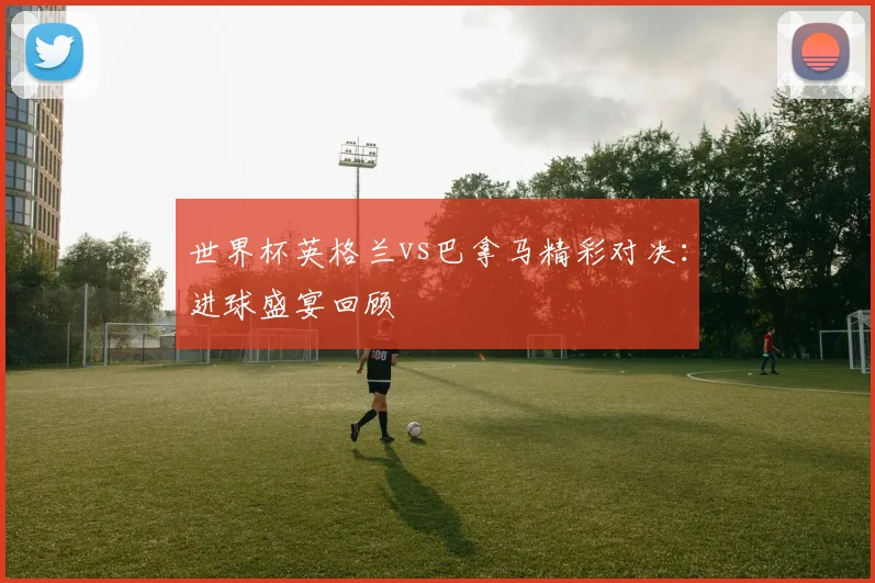 世界杯英格兰vs巴拿马精彩对决：进球盛宴回顾