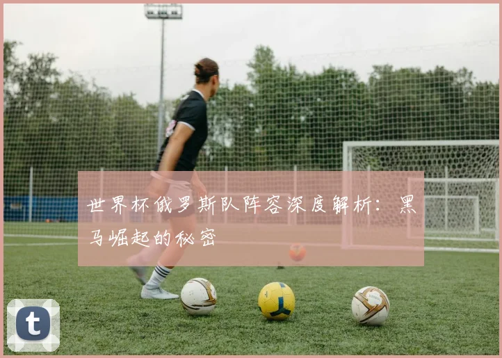 世界杯俄罗斯队阵容深度解析:黑马崛起的秘密