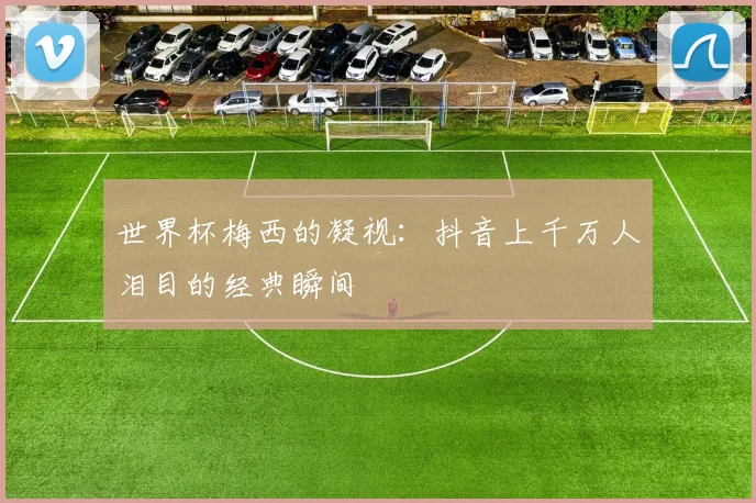 世界杯梅西的凝视:抖音上千万人泪目的经典瞬间
