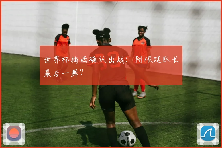 世界杯梅西确认出战：阿根廷队长最后一舞？