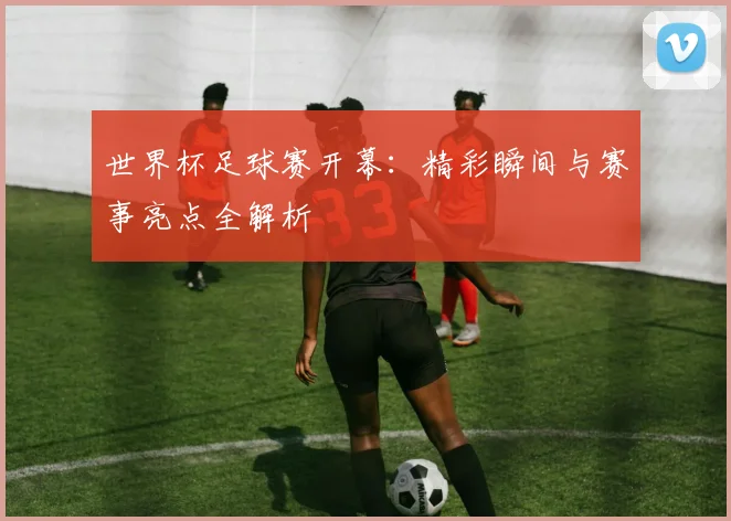 世界杯足球赛开幕:精彩瞬间与赛事亮点全解析