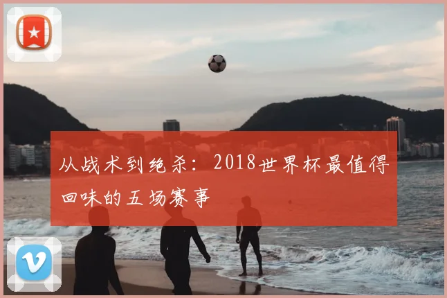 从战术到绝杀：2018世界杯最值得回味的五场赛事