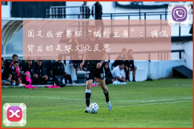 国足成世界杯“编外主角”：调侃背后的足球文化反思